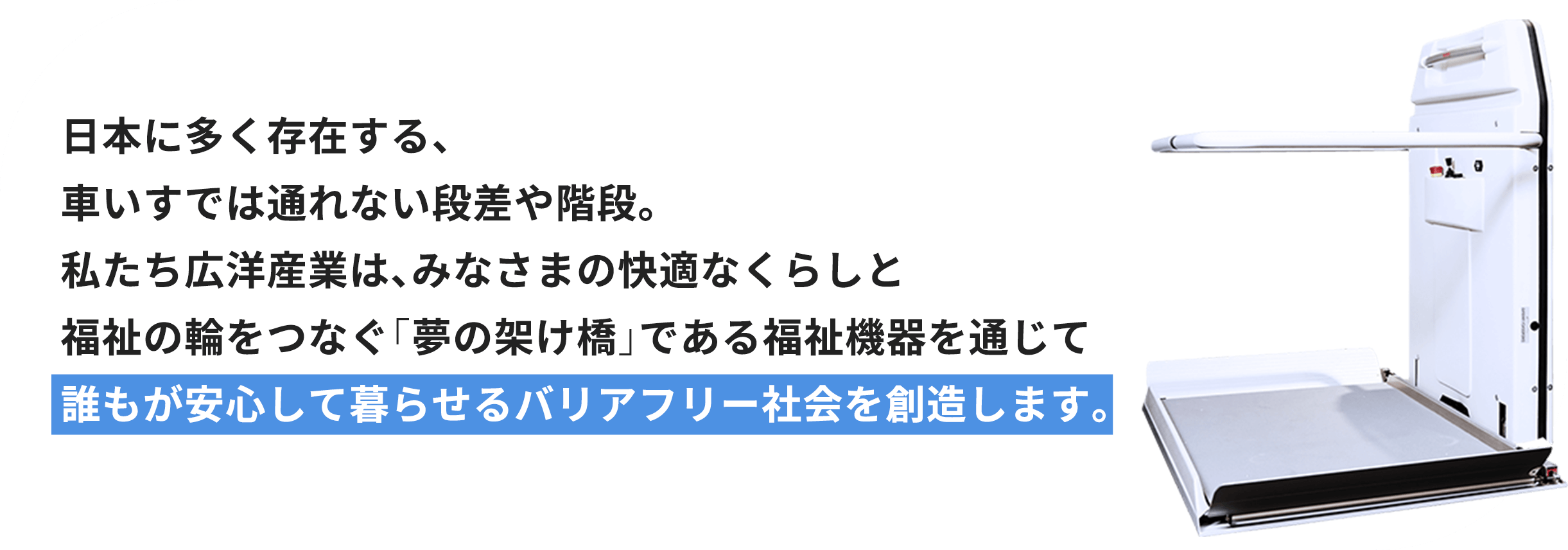 日本に多く存在する、車いすでは通れない段差や階段。私たち広洋産業は、みなさまの快適なくらしと福祉の輪をつなぐ「夢の架け橋」である福祉機器を通じて誰もが安心して暮らせるバリアフリー社会を創造します。