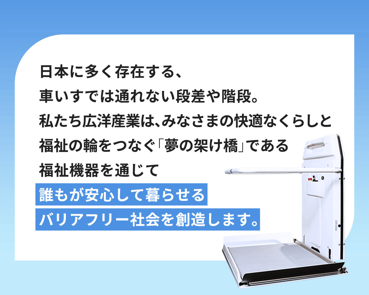 日本に多く存在する、車いすでは通れない段差や階段。私たち広洋産業は、みなさまの快適なくらしと福祉の輪をつなぐ「夢の架け橋」である福祉機器を通じて誰もが安心して暮らせるバリアフリー社会を創造します。