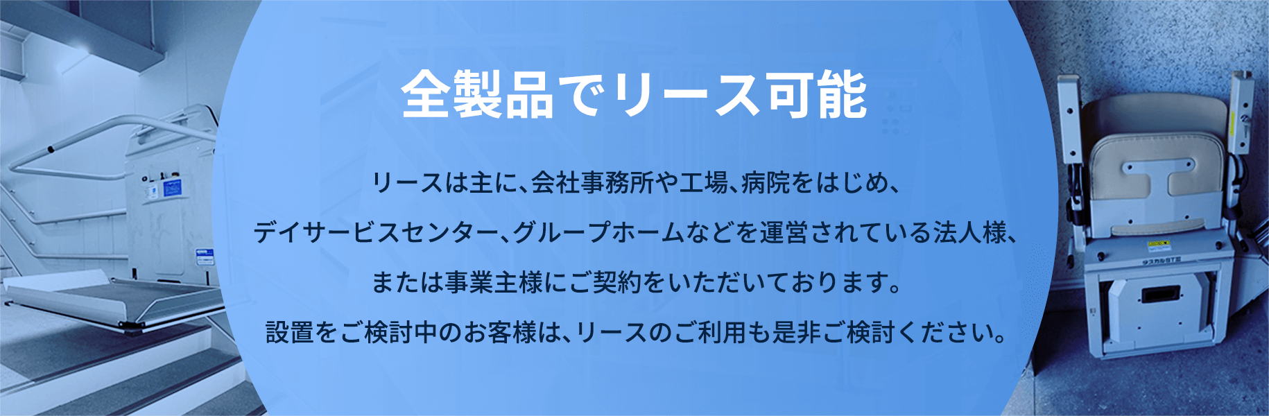 全製品でリース可能 リースは主に、会社事務所や工場、病院をはじめ、デイサービスセンター、グループホームなどを運営されている法人様、または事業主様にご契約をいただいております。設置をご検討中のお客様は、リースのご利用も是非ご検討ください。
