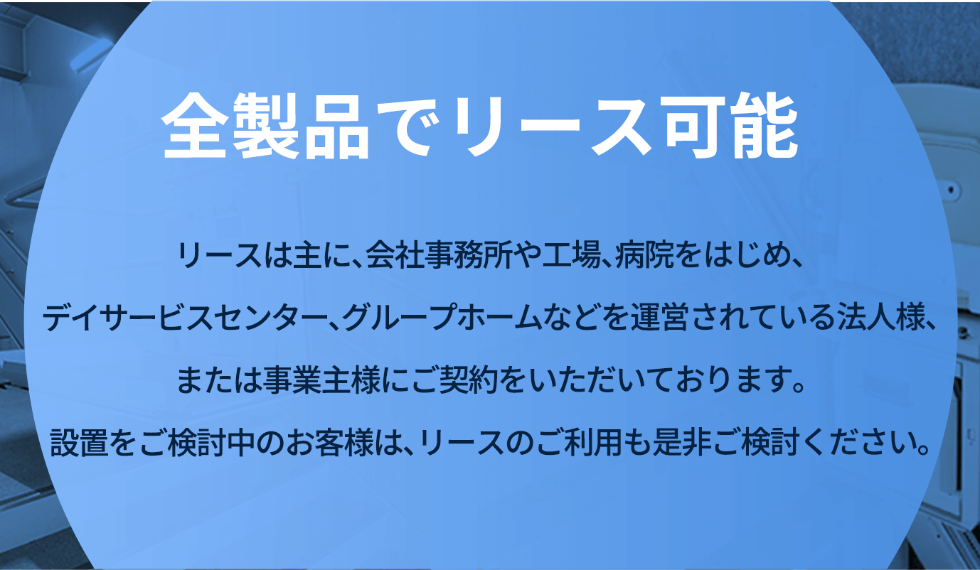 全製品でリース可能 リースは主に、会社事務所や工場、病院をはじめ、デイサービスセンター、グループホームなどを運営されている法人様、または事業主様にご契約をいただいております。設置をご検討中のお客様は、リースのご利用も是非ご検討ください。